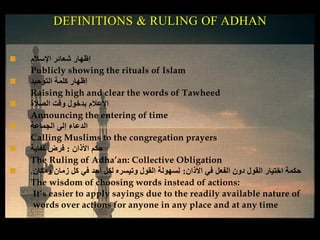 ‫اإلسالم‬ ‫شعائر‬ ‫إظهار‬
Publicly showing the rituals of Islam
 ‫التوحيد‬ ‫كلمة‬ ‫إظهار‬
Raising high and clear the words of Tawheed
 ‫الصالة‬ ‫وقت‬ ‫بدخول‬ ‫اإلعالم‬
Announcing the entering of time
 ‫الجماعة‬ ‫إلى‬ ‫الدعاء‬
Calling Muslims to the congregation prayers
 ‫األذان‬ ‫حكم‬:‫كفاية‬ ‫فرض‬
The Ruling of Adha’an: Collective Obligation
 ‫األذان‬ ‫في‬ ‫الفعل‬ ‫دون‬ ‫القول‬ ‫اختيار‬ ‫حكمة‬:‫ومكان‬ ‫زمان‬ ‫كل‬ ‫في‬ ‫أحد‬ ‫لكل‬ ‫وتيسره‬ ‫القول‬ ‫لسهولة‬.
The wisdom of choosing words instead of actions:
It’s easier to apply sayings due to the readily available nature of
words over actions for anyone in any place and at any time
DEFINITIONS & RULING OF ADHAN
 