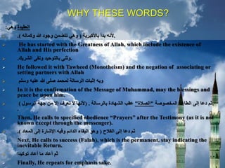 WHY THESE WORDS?
‫العقيدة‬‫وهي‬:
 .‫باألكبرية‬ ‫بدأ‬ ‫ألنه‬(‫وكماله‬ ‫هللا‬ ‫وجود‬ ‫تتضمن‬ ‫وهي‬.)
 He has started with the Greatness of Allah, which include the existence of
Allah and His perfection
 .‫الشريك‬ ‫ونفى‬ ‫بالتوحيد‬ ‫وثنى‬.
 He followed it with Tawheed (Monotheism) and the negation of associating or
setting partners with Allah
 ‫وسلم‬ ‫عليه‬ ‫هللا‬ ‫صلى‬ ‫لمحمد‬ ‫الرسالة‬ ‫إثبات‬ ‫وبه‬
 In it is the confirmation of the Message of Muhammad, may the blessings and
peace be upon him.
 .‫المخصوصة‬ ‫الطاعة‬ ‫إلى‬ ‫دعا‬ ‫ثم‬"‫الصالة‬"‫بالرسالة‬ ‫الشهادة‬ ‫عقب‬( .‫الرسول‬ ‫جهة‬ ‫من‬ ‫إال‬ ‫تعرف‬ ‫ال‬ ‫ألنها‬)
.
 Then, He calls to specified obedience “Prayers” after the Testimony (as it is not
known except through the messenger).
 ‫الفالح‬ ‫إلى‬ ‫دعا‬ ‫ثم‬(‫المعاد‬ ‫إلى‬ ‫اإلشارة‬ ‫وفيه‬ ‫الدائم‬ ‫البقاء‬ ‫وهو‬.)
 Next, He calls to success (Falah), which is the permanent, stay indicating the
inevitable Return.
 ‫توكيدا‬ ‫أعاد‬ ‫ما‬ ‫أعاد‬ ‫ثم‬
 Finally, He repeats for emphasis sake.
 
