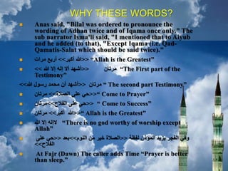 WHY THESE WORDS?
 Anas said, "Bilal was ordered to pronounce the
wording of Adhan twice and of Iqama once only." The
sub narrator Isma'li said, "I mentioned that to Aiyub
and he added (to that), "Except Iqama (i.e. Qad-
Qamatis-Salat which should be said twice)."
 <<‫أكبر‬ ‫هللا‬>>‫مرات‬ ‫أربع‬ “Allah is the Greatest”
 <<‫هللا‬ ‫إال‬ ‫إله‬ ‫أال‬ ‫أشهد‬>> ‫مرتان‬ “The First part of the
Testimony”
<<‫هللا‬ ‫رسول‬ ‫محمد‬ ‫أن‬ ‫أشهد‬>> ‫مرتان‬ “ The second part Testimony”
 <<‫الصالة‬ ‫على‬ ‫حي‬>>‫مرتان‬ “ Come to Prayer”
 <<‫الفالح‬ ‫على‬ ‫حي‬>>‫مرتان‬ “ Come to Success”
 <<‫أكبر‬ ‫هللا‬>>‫مرتان‬ “ Allah is the Greatest”
 ‫هللا‬ ‫إال‬ ‫الإله‬ “There is no god worthy of worship except
Allah”
 ‫لفظة‬ ‫المؤذن‬ ‫يزيد‬ ‫الفجر‬ ‫وفي‬<<‫النوم‬ ‫من‬ ‫خير‬ ‫الصالة‬>>‫بعد‬<<‫على‬ ‫حي‬
‫الفالح‬>>
 At Fajr (Dawn) The caller adds Time “Prayer is better
than sleep.”
 