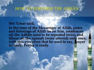 Ibn 'Umar said,
In the time of the Messenger of Allāh, peace
and blessings of Allāh be on him, (sentences
of) the Adhān used to be repeated twice, and
(those of) the iqāmah (were uttered) only once,
with this exception that he used to say, Prayer
is ready, Prayer is ready.
HOW TO PERFORM THE ADHĀN
 