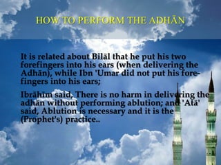 It is related about Bilāl that he put his two
forefingers into his ears (when delivering the
Adhān), while Ibn 'Umar did not put his fore-
fingers into his ears;
Ibrāhīm said, There is no harm in delivering the
adhān without performing ablution; and 'Atā'
said, Ablution is necessary and it is the
(Prophet's) practice..
HOW TO PERFORM THE ADHĀN
 