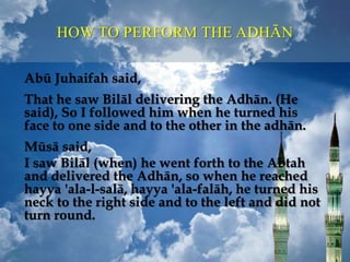 HOW TO PERFORM THE ADHĀN
Abū Juhaifah said,
That he saw Bilāl delivering the Adhān. (He
said), So I followed him when he turned his
face to one side and to the other in the adhān.
Mūsā said,
I saw Bilāl (when) he went forth to the Abtah
and delivered the Adhān, so when he reached
hayya 'ala-l-salā, hayya 'ala-falāh, he turned his
neck to the right side and to the left and did not
turn round.
 