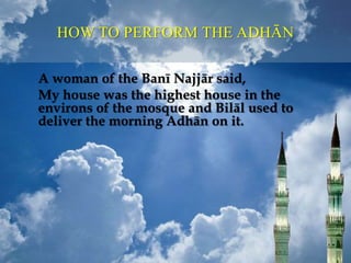 A woman of the Banī Najjār said,
My house was the highest house in the
environs of the mosque and Bilāl used to
deliver the morning Adhān on it.
HOW TO PERFORM THE ADHĀN
 