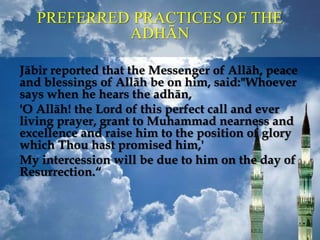 PREFERRED PRACTICES OF THE
ADHĀN
Jābir reported that the Messenger of Allāh, peace
and blessings of Allāh be on him, said:"Whoever
says when he hears the adhān,
'O Allāh! the Lord of this perfect call and ever
living prayer, grant to Muhammad nearness and
excellence and raise him to the position of glory
which Thou hast promised him,'
My intercession will be due to him on the day of
Resurrection.“
 