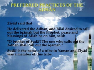 PREFERRED PRACTICES OF THE
ADHĀN
Ziyād said that
He delivered the Adhān, and Bilāl desired to call
out the iqāmah but the Prophet, peace and
blessings of Allāh be on him, said:
"O brother of Sudā'! The one who calls out the
Adhān shall call out the iqāmah.”
Sudā' is the name of a tribe in Yaman and Ziyād
was a member of this tribe.
 