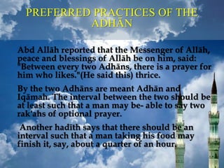 PREFERRED PRACTICES OF THE
ADHĀN
Abd Allāh reported that the Messenger of Allāh,
peace and blessings of Allāh be on him, said:
"Between every two Adhāns, there is a prayer for
him who likes."(He said this) thrice.
By the two Adhāns are meant Adhān and
Iqāmah. The interval between the two should be
at least such that a man may be- able to say two
rak'ahs of optional prayer.
Another hadīth says that there should be an
interval such that a man taking his food may
finish it, say, about a quarter of an hour.
 