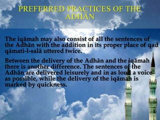 PREFERRED PRACTICES OF THE
ADHĀN
The iqāmah may also consist of all the sentences of
the Adhān with the addition in its proper place of qad
qāmati-l-salā uttered twice.
Between the delivery of the Adhān and the iqāmah
there is another difference. The sentences of the
Adhān are delivered leisurely and in as loud a voice
as possible, while the delivery of the iqāmah is
marked by quickness.
 