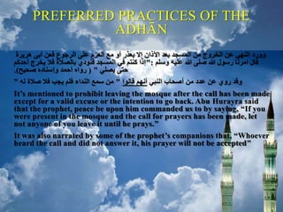 PREFERRED PRACTICES OF THE
ADHĀN
‫هريرة‬ ‫أبى‬ ‫فعن‬ ‫الرجوع‬ ‫على‬ ‫العزم‬ ‫مع‬ ‫أو‬ ‫بعذر‬ ‫إال‬ ‫اآلذان‬ ‫بعد‬ ‫المسجد‬ ‫من‬ ‫الخروج‬ ‫عن‬ ‫النهي‬ ‫وورد‬
‫وسلم‬ ‫عليه‬ ‫هللا‬ ‫صلى‬ ‫هللا‬ ‫رسول‬ ‫امرنا‬ ‫قال‬":‫أحدكم‬ ‫يخرج‬ ‫فال‬ ‫بالصالة‬ ‫فنودي‬ ‫المسجد‬ ‫في‬ ‫كنتم‬ ‫إذا‬
‫يصلي‬ ‫حتى‬( "‫صحيح‬ ‫وإسناده‬ ‫أحمد‬ ‫رواه‬.)
‫النبي‬ ‫أصحاب‬ ‫من‬ ‫عدد‬ ‫عن‬ ‫روي‬ ‫وقد‬‫قالوا‬ ‫أنهم‬"‫له‬ ‫صالة‬ ‫فال‬ ‫يجب‬ ‫فلم‬ ‫النداء‬ ‫سمع‬ ‫من‬”
It’s mentioned to prohibit leaving the mosque after the call has been made
except for a valid excuse or the intention to go back. Abu Hurayra said
that the prophet, peace be upon him commanded us to by saying, “If you
were present in the mosque and the call for prayers has been made, let
not anyone of you leave it until he prays.”
It was also narrated by some of the prophet’s companions that, “Whoever
heard the call and did not answer it, his prayer will not be accepted”
 