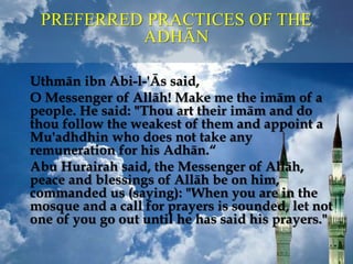 PREFERRED PRACTICES OF THE
ADHĀN
Uthmān ibn Abi-l-'Ās said,
O Messenger of Allāh! Make me the imām of a
people. He said: "Thou art their imām and do
thou follow the weakest of them and appoint a
Mu'adhdhin who does not take any
remuneration for his Adhān.“
Abu Hurairah said, the Messenger of Allāh,
peace and blessings of Allāh be on him,
commanded us (saying): "When you are in the
mosque and a call for prayers is sounded, let not
one of you go out until he has said his prayers."
 