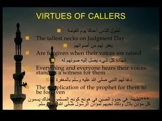  ‫القيامة‬ ‫يوم‬ ‫أعناقا‬ ‫الناس‬ ‫أطول‬
 The tallest necks on Judgment Day
 ‫أصواتهم‬ ‫من‬ ‫لهم‬ ‫يغفر‬
 Are forgiven when their voices are raised
 ‫له‬ ‫صوتهم‬ ‫إليه‬ ‫يصل‬ ‫شيء‬ ‫كل‬ ‫شهادة‬
 Everything and everyone hears their voices
stand as a witness for them
 ‫بالمغفرة‬ ‫وسلم‬ ‫عليه‬ ‫هللا‬ ‫صلى‬ ‫النبي‬ ‫لهم‬ ‫دعا‬
 The supplication of the prophet for them to
be forgiven
***‫لطيفة‬:‫يسمون‬ ‫هناك‬ ‫المسلمون‬ ‫كونج‬ ‫هونج‬ ‫في‬ ‫الصين‬ ‫حدود‬ ‫في‬
‫وسلم‬ ‫عليه‬ ‫هللا‬ ‫صلى‬ ‫الرسول‬ ‫لمؤذن‬ ‫لحبهم‬ ‫وذلك‬ ‫بالل‬ ‫مؤذن‬ ‫كل‬.
VIRTUES OF CALLERS
 