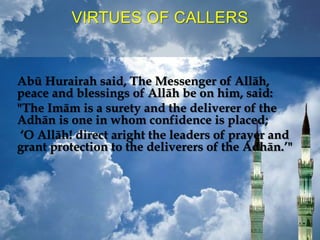 VIRTUES OF CALLERS
Abū Hurairah said, The Messenger of Allāh,
peace and blessings of Allāh be on him, said:
"The Imām is a surety and the deliverer of the
Adhān is one in whom confidence is placed;
‘O Allāh! direct aright the leaders of prayer and
grant protection to the deliverers of the Adhān.’"
 