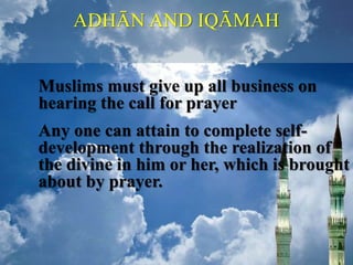 ADHĀN AND IQĀMAH
Muslims must give up all business on
hearing the call for prayer
Any one can attain to complete self-
development through the realization of
the divine in him or her, which is brought
about by prayer.
 