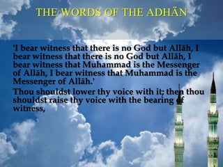 'I bear witness that there is no God but Allāh, I
bear witness that there is no God but Allāh, I
bear witness that Muhammad is the Messenger
of Allāh, I bear witness that Muhammad is the
Messenger of Allāh.'
Thou shouldst lower thy voice with it; then thou
shouldst raise thy voice with the bearing of
witness,
THE WORDS OF THE ADHĀN
 
