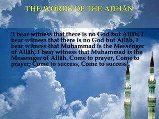 THE WORDS OF THE ADHĀN
'I bear witness that there is no God but Allāh, I
bear witness that there is no God but Allāh, I
bear witness that Muhammad is the Messenger
of Allāh, I bear witness that Muhammad is the
Messenger of Allāh. Come to prayer, Come to
prayer; Come to success, Come to success'.
 