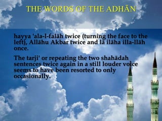THE WORDS OF THE ADHĀN
hayya 'ala-l-falāh twice (turning the face to the
left), Allāhu Akbar twice and lā ilāha illa-llāh
once.
The tarji' or repeating the two shahādah
sentences twice again in a still louder voice
seems to have been resorted to only
occasionally.
 