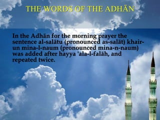 THE WORDS OF THE ADHĀN
In the Adhān for the morning prayer the
sentence al-salātu (pronounced as-salāt) khair-
un mina-l-naum (pronounced mina-n-naum)
was added after hayya 'ala-l-falāh, and
repeated twice.
 