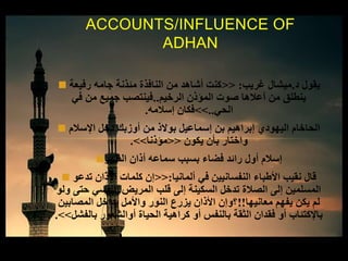  ‫د‬ ‫يقول‬.‫غريب‬ ‫ميشال‬:<<‫رفيعة‬ ‫جامه‬ ‫مئذنة‬ ‫النافذة‬ ‫من‬ ‫أشاهد‬ ‫كنت‬
‫الرخيم‬ ‫المؤذن‬ ‫صوت‬ ‫أعالها‬ ‫من‬ ‫ينطلق‬..‫في‬ ‫من‬ ‫جميع‬ ‫فينتصب‬
‫الحي‬..>>‫إسالمه‬ ‫فكان‬.
 ‫اإلسالم‬ ‫دخل‬ ‫أوزبك‬ ‫من‬ ‫بوالذ‬ ‫إسماعيل‬ ‫بن‬ ‫إبراهيم‬ ‫اليهودي‬ ‫الحاخام‬
‫يكون‬ ‫بأن‬ ‫واختار‬<<‫مؤذنا‬>>.
‫الظهر‬ ‫أذان‬ ‫سماعه‬ ‫بسبب‬ ‫فضاء‬ ‫رائد‬ ‫أول‬ ‫إسالم‬
 ‫ألمانيا‬ ‫في‬ ‫النفسانيين‬ ‫األطباء‬ ‫نقيب‬ ‫قال‬:<<‫تدعو‬ ‫األذان‬ ‫كلمات‬ ‫إن‬
‫ول‬ ‫حتى‬ ‫النفسي‬ ‫المريض‬ ‫قلب‬ ‫إلى‬ ‫السكينة‬ ‫تدخل‬ ‫الصالة‬ ‫إلى‬ ‫المسلمين‬‫و‬
‫معانيها‬ ‫يفهم‬ ‫يكن‬ ‫لم‬!!‫المصابين‬ ‫بداخل‬ ‫واألمل‬ ‫النور‬ ‫يزرع‬ ‫األذان‬ ‫؟وإن‬
‫بالفشل‬ ‫أوالشعور‬ ‫الحياة‬ ‫كراهية‬ ‫أو‬ ‫بالنفس‬ ‫الثقة‬ ‫فقدان‬ ‫أو‬ ‫باإلكتئاب‬>>.
ACCOUNTS/INFLUENCE OF
ADHAN
 