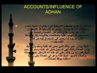  <<‫بأحدى‬ ‫مذيعا‬ ‫أن‬ ‫مفاده‬ ‫خبرا‬ ‫األمريكية‬ ‫الصحف‬ ‫إحدى‬ ‫نشرت‬
‫بوالية‬ ‫اإلذاعة‬ ‫محطات‬..‫أن‬ ‫اكتشف‬ ‫قد‬ ‫األمريكية‬ ‫نيويورك‬
‫والبدنية‬ ‫النفسية‬ ‫لألمراض‬ ‫عالج‬ ‫إحدى‬ ‫هو‬ ‫األذان‬.‫وأن‬
‫إذاعة‬ ‫بتكرار‬ ‫يطالبونه‬ ‫بالمكالمات‬ ‫عليه‬ ‫انهالوا‬ ‫قد‬ ‫المستمعين‬
‫عالج‬ ‫من‬ ‫إليه‬ ‫اإلستماع‬ ‫في‬ ‫وجدوا‬ ‫لما‬ ‫يوم‬ ‫كل‬ ‫األذان‬
‫لنفوسهم‬>>
 ‫يؤذن‬ ‫الديك‬:‫الديك‬ ‫بأن‬ ‫وسلم‬ ‫عليه‬ ‫هللا‬ ‫صلى‬ ‫النبي‬ ‫بذلك‬ ‫أخبر‬
‫سب‬ ‫عن‬ ‫وسلم‬ ‫عليه‬ ‫هللا‬ ‫صلى‬ ‫الرسول‬ ‫نهى‬ ‫ولذلك‬ ‫للصالة‬ ‫يؤذن‬
‫الديك‬,‫قال‬ ‫أنه‬ ‫عنه‬ ‫هللا‬ ‫رضي‬ ‫خالد‬ ‫بن‬ ‫زيد‬ ‫فعن‬:‫الصالة‬ ‫عليه‬ ‫قال‬
‫رواية‬ ‫وفي‬ ‫الصالة‬ ‫إلى‬ ‫يدعو‬ ‫فإنه‬ ‫الديك‬ ‫التسبوا‬ ‫والسالم‬
<<‫للصالة‬ ‫يوقظ‬ ‫فإنه‬>>.
ACCOUNTS/INFLUENCE OF
ADHAN
 