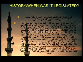  ‫سبب‬ ‫وكان‬ ‫الهجرة‬ ‫من‬ ‫األولى‬ ‫السنة‬ ‫في‬ ‫اآلذان‬ ‫شرع‬
‫التالي‬ ‫الحديث‬ ‫يبينه‬ ‫لما‬ ‫مشروعيته‬:
 "‫قال‬ ‫ربه‬ ‫عبد‬ ‫بن‬ ‫هللا‬ ‫عبد‬ ‫عن‬:‫هللا‬ ‫صلى‬ ‫هللا‬ ‫رسول‬ ‫أمر‬ ‫لما‬
‫وهو‬ ‫للصالة‬ ‫الجمع‬ ‫في‬ ‫الناس‬ ‫به‬ ‫ليضرب‬ ‫بالناقوس‬ ‫وسلم‬ ‫عليه‬
‫ناقوسا‬ ‫يحمل‬ ‫رجل‬ ‫نائم‬ ‫أنا‬ ‫و‬ ‫بي‬ ‫طاف‬ ‫للنصارى‬ ‫لموافقته‬ ‫كاره‬
‫يده‬ ‫في‬.‫له‬ ‫فقلت‬:‫قال‬ ‫؟‬ ‫الناقوس‬ ‫أتبيع‬ ‫هللا‬ ‫عبد‬ ‫يا‬:‫تصنع‬ ‫ما‬
‫قال‬ ‫؟‬ ‫به‬:‫فقلت‬:‫قال‬ ‫الصالة‬ ‫إلى‬ ‫به‬ ‫ندعوا‬:‫ما‬ ‫على‬ ‫أدلك‬ ‫أفال‬
‫له‬ ‫فقلت‬ ‫؟‬ ‫ذلك‬ ‫من‬ ‫خير‬ ‫هو‬:‫بلى‬.‫قال‬:‫تقول‬"‫هللا‬ ‫أكبر‬ ‫هللا‬
‫أكبر‬"....‫قال‬ ‫ثم‬ ‫بعيد‬ ‫غير‬ ‫استأخر‬ ‫ثم‬" :‫أقيمت‬ ‫إذا‬ ‫تقول‬
‫الصالة‬" :‫أكبر‬ ‫هللا‬ ‫أكبر‬ ‫هللا‬"....‫هللا‬ ‫رسول‬ ‫أتيت‬ ‫أصبحت‬ ‫فلما‬
‫رأيت‬ ‫بما‬ ‫فأخبرته‬.‫فقال‬"‫مع‬ ‫فقم‬ ‫هللا‬ ‫إنشاء‬ ‫حق‬ ‫لرؤيا‬ ‫إنها‬
‫منك‬ ‫صوتا‬ ‫أندى‬ ‫فانه‬ ‫به‬ ‫فليؤذن‬ ‫رأيت‬ ‫ما‬ ‫عليه‬ ‫فألق‬ ‫بالل‬"‫قال‬:
‫قال‬ ‫به‬ ‫ويؤذن‬ ‫عليه‬ ‫ألقيه‬ ‫فجعلت‬ ‫بالل‬ ‫مع‬ ‫فقمت‬:‫بذلك‬ ‫فسمع‬
‫يقول‬ ‫رداءه‬ ‫يجر‬ ‫فخرج‬ ‫بيته‬ ‫في‬ ‫وهو‬ ‫عمر‬:‫بالحق‬ ‫بعثك‬ ‫والذي‬
‫أرى‬ ‫الذي‬ ‫مثل‬ ‫رأيت‬ ‫لقد‬.‫قال‬:‫وسلم‬ ‫عليه‬ ‫هللا‬ ‫صلى‬ ‫فقال‬"‫فلله‬
‫الحمد‬"
HISTORY/WHEN WAS IT LEGISLATED?
 