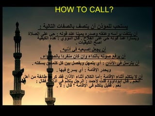 ‫التالية‬ ‫بالصفات‬ ‫يتصف‬ ‫أن‬ ‫للمؤذن‬ ‫يستحب‬:
‫قوله‬ ‫عند‬ ‫يمينا‬ ‫وصدره‬ ‫وعنقه‬ ‫برأسه‬ ‫يلتفت‬ ‫أن‬:‫الصالة‬ ‫على‬ ‫حي‬
‫الفالح‬ ‫على‬ ‫حي‬ ‫قوله‬ ‫عند‬ ‫ويسارا‬.‫النووي‬ ‫قال‬:‫الكيفية‬ ‫هذه‬
‫الكيفيات‬ ‫اصح‬.
‫أذنيه‬ ‫في‬ ‫إصبعيه‬ ‫يجعل‬ ‫أن‬.
‫بالصحراء‬ ‫منفردا‬ ‫كان‬ ‫وان‬ ‫بالنداء‬ ‫صوته‬ ‫يرفع‬ ‫أن‬.
‫اآلذان‬ ‫في‬ ‫يترسل‬ ‫أن‬:‫بسكته‬ ‫كلمتين‬ ‫كل‬ ‫بين‬ ‫ويفصل‬ ‫يتمهل‬ ‫أي‬.
‫اإلقامة‬ ‫ويحدر‬:‫فيها‬ ‫يسرع‬ ‫أي‬.
‫اإلقامة‬ ‫أثناء‬ ‫يتكلم‬ ‫ال‬ ‫أن‬:‫أهل‬ ‫من‬ ‫طائفة‬ ‫كرهه‬ ‫فقد‬ ‫األذان‬ ‫أثناء‬ ‫الكالم‬ ‫أما‬
‫العلم‬.‫ألحمد‬ ‫قلت‬ ‫ابوداوود‬ ‫قال‬:‫فقال‬ ‫آذانه؟‬ ‫في‬ ‫يتكلم‬ ‫الرجل‬:
‫نعم‬.‫قال‬ ‫؟‬ ‫اإلقامة‬ ‫في‬ ‫يتكلم‬ ‫فقيل‬:‫ال‬.
HOW TO CALL?
 