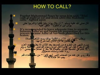  Prophet Muhammad Peace be upon him said, “Bilal
calls at night so eat and drink until Ibn Maktoom
calls.” Agreed upon
 ‫وسلم‬ ‫عليه‬ ‫هللا‬ ‫صلى‬ ‫قال‬"‫حتى‬ ‫واشربوا‬ ‫فكلوا‬ ‫بليل‬ ‫يؤذن‬ ‫بالل‬ ‫أن‬
‫مكتوم‬ ‫أم‬ ‫ابن‬ ‫يؤذن‬"‫عليه‬ ‫متفق‬
 It’s recommended to leave adequate time to separate
between Adha’an and Iqama for preparation to
prayers because Adha’an has been prescribed for this
reason.
 ‫ويطلب‬‫واإلقامة‬ ‫اآلذان‬ ‫بين‬ ‫الفصل‬‫للصالة‬ ‫التأهب‬ ‫يسع‬ ‫بوقت‬
‫لهذا‬ ‫شرع‬ ‫إنما‬ ‫اآلذان‬ ‫الن‬ ‫.وحضورها‬
 ‫العزم‬ ‫مع‬ ‫أو‬ ‫بعذر‬ ‫إال‬ ‫اآلذان‬ ‫بعد‬ ‫المسجد‬ ‫من‬ ‫الخروج‬ ‫عن‬ ‫النهي‬ ‫وورد‬
‫وسلم‬ ‫عليه‬ ‫هللا‬ ‫صلى‬ ‫هللا‬ ‫رسول‬ ‫امرنا‬ ‫قال‬ ‫هريرة‬ ‫أبى‬ ‫فعن‬ ‫الرجوع‬ ‫على‬
":‫يصلي‬ ‫حتى‬ ‫أحدكم‬ ‫يخرج‬ ‫فال‬ ‫بالصالة‬ ‫فنودي‬ ‫المسجد‬ ‫في‬ ‫كنتم‬ ‫إذا‬( "
‫صحيح‬ ‫وإسناده‬ ‫أحمد‬ ‫رواه‬.)
 ‫النبي‬ ‫أصحاب‬ ‫من‬ ‫عدد‬ ‫عن‬ ‫روي‬ ‫وقد‬‫قالوا‬ ‫أنهم‬"‫فلم‬ ‫النداء‬ ‫سمع‬ ‫من‬
‫له‬ ‫صالة‬ ‫فال‬ ‫يجب‬"
HOW TO CALL?
 