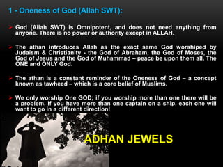 1 - Oneness of God (Allah SWT):
 God (Allah SWT) is Omnipotent, and does not need anything from
anyone. There is no power or authority except in ALLAH.
 The athan introduces Allah as the exact same God worshiped by
Judaism & Christianity - the God of Abraham, the God of Moses, the
God of Jesus and the God of Muhammad – peace be upon them all. The
ONE and ONLY God.
 The athan is a constant reminder of the Oneness of God – a concept
known as tawheed – which is a core belief of Muslims.
 We only worship One GOD; if you worship more than one there will be
a problem. If you have more than one captain on a ship, each one will
want to go in a different direction!
ADHAN JEWELS
 