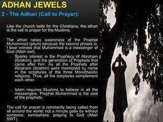ADHAN JEWELS
2 - The Adhan (Call to Prayer):
 Like the church bells for the Christians, the athan
is the call to prayer for the Muslims.
 The athan raises awareness of the Prophet
Muhammad (pbuh) because the second phrase is:
I bear witness that Muhammad is a messenger of
God (Allah swt).
 Sparks interest in the Prophecy of Abraham
(Ibrahim), and the generation of Prophets that
came after him. As all the Prophets after
Abraham (Ibrahim) were mentioned by name
in the scriptures of the three Monotheistic
religions. Thus, all the scriptures complement
each other.
 Islam requires Muslims to believe in all the
messengers. Prophet Muhammad is the seal
of the prophets.
 The call for prayer is constantly being called from
all around the world; not a minute goes by without
someone, somewhere, praying to God (Allah
SWT).
 