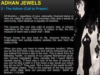 ADHAN JEWELS
2 - The Adhan (Call to Prayer):
 All Muslims – regardless of race, nationality, financial status or
rank are called to prayer. This promotes unity and a sense of
community. Islam believes in equality of mankind.
 The muezzin (the one who calls to prayer), also, is chosen
regardless of his race, nationality, or status. In fact, the first
muezzin of Islam was a black man – Bilal.
 Prayer brings the soul back to life, because thinking of
materialistic and worldly-matters sedates the soul from the
reality of life.
 When you pray, you have to make ablutions (wudhu). When
you do this five times a day your sins will be removed just as if
you bathed five times a day in the river. This is taken from the
following ‘hadith’, or saying of our prophet Muhammad pbuh.
Abu Huraira radiyallahu ʿanhu narrates that I heard Allah's
Apostle saying, "If there was a river at the door of anyone of
you and he took a bath in it five times a day would you notice
any dirt on him?" They said, "Not a trace of dirt would be left."
The Prophet added, "That is the example of the five prayers
with which Allah blots out (annuls) evil deeds.” Sahih al-
Bukhari, 1:10:506
 
