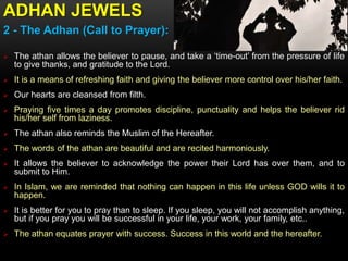 ADHAN JEWELS
2 - The Adhan (Call to Prayer):
 The athan allows the believer to pause, and take a ‘time-out’ from the pressure of life
to give thanks, and gratitude to the Lord.
 It is a means of refreshing faith and giving the believer more control over his/her faith.
 Our hearts are cleansed from filth.
 Praying five times a day promotes discipline, punctuality and helps the believer rid
his/her self from laziness.
 The athan also reminds the Muslim of the Hereafter.
 The words of the athan are beautiful and are recited harmoniously.
 It allows the believer to acknowledge the power their Lord has over them, and to
submit to Him.
 In Islam, we are reminded that nothing can happen in this life unless GOD wills it to
happen.
 It is better for you to pray than to sleep. If you sleep, you will not accomplish anything,
but if you pray you will be successful in your life, your work, your family, etc..
 The athan equates prayer with success. Success in this world and the hereafter.
 