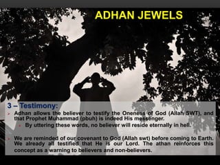 ADHAN JEWELS
3 – Testimony:
 Adhan allows the believer to testify the Oneness of God (Allah SWT), and
that Prophet Muhammad (pbuh) is indeed His messenger.
 By uttering these words, no believer will reside eternally in hell.
 We are reminded of our covenant to God (Allah swt) before coming to Earth.
We already all testified that He is our Lord. The athan reinforces this
concept as a warning to believers and non-believers.
 