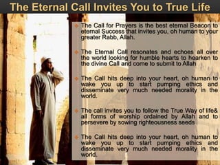 The Eternal Call Invites You to True Life
 The Call for Prayers is the best eternal Beacon to
eternal Success that invites you, oh human to your
greater Rabb, Allah.
 The Eternal Call resonates and echoes all over
the world looking for humble hearts to hearken to
the divine Call and come to submit to Allah
 The Call hits deep into your heart, oh human to
wake you up to start pumping ethics and
disseminate very much needed morality in the
world.
 The call invites you to follow the True Way of life&
all forms of worship ordained by Allah and to
persevere by sowing righteousness seeds
 The Call hits deep into your heart, oh human to
wake you up to start pumping ethics and
disseminate very much needed morality in the
world.
 