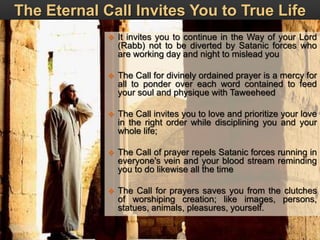 The Eternal Call Invites You to True Life
 It invites you to continue in the Way of your Lord
(Rabb) not to be diverted by Satanic forces who
are working day and night to mislead you
 The Call for divinely ordained prayer is a mercy for
all to ponder over each word contained to feed
your soul and physique with Taweeheed
 The Call invites you to love and prioritize your love
in the right order while disciplining you and your
whole life;
 The Call of prayer repels Satanic forces running in
everyone's vein and your blood stream reminding
you to do likewise all the time
 The Call for prayers saves you from the clutches
of worshiping creation; like images, persons,
statues, animals, pleasures, yourself.
 