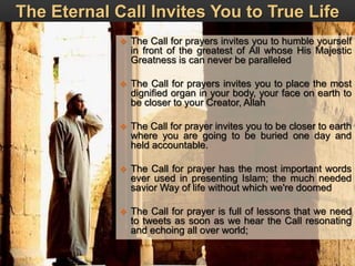 The Eternal Call Invites You to True Life
 The Call for prayers invites you to humble yourself
in front of the greatest of All whose His Majestic
Greatness is can never be paralleled
 The Call for prayers invites you to place the most
dignified organ in your body, your face on earth to
be closer to your Creator, Allah
 The Call for prayer invites you to be closer to earth
where you are going to be buried one day and
held accountable.
 The Call for prayer has the most important words
ever used in presenting Islam; the much needed
savior Way of life without which we're doomed
 The Call for prayer is full of lessons that we need
to tweets as soon as we hear the Call resonating
and echoing all over world;
 