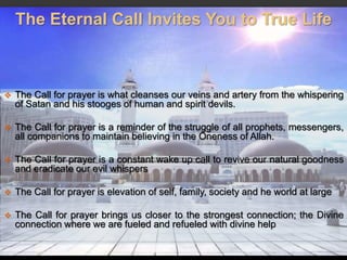The Eternal Call Invites You to True Life
 The Call for prayer is what cleanses our veins and artery from the whispering
of Satan and his stooges of human and spirit devils.
 The Call for prayer is a reminder of the struggle of all prophets, messengers,
all companions to maintain believing in the Oneness of Allah.
 The Call for prayer is a constant wake up call to revive our natural goodness
and eradicate our evil whispers
 The Call for prayer is elevation of self, family, society and he world at large
 The Call for prayer brings us closer to the strongest connection; the Divine
connection where we are fueled and refueled with divine help
 