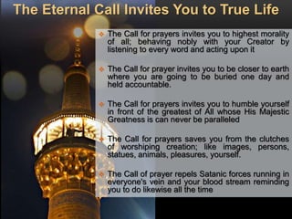 The Eternal Call Invites You to True Life
 The Call for prayers invites you to highest morality
of all; behaving nobly with your Creator by
listening to every word and acting upon it
 The Call for prayer invites you to be closer to earth
where you are going to be buried one day and
held accountable.
 The Call for prayers invites you to humble yourself
in front of the greatest of All whose His Majestic
Greatness is can never be paralleled
 The Call for prayers saves you from the clutches
of worshiping creation; like images, persons,
statues, animals, pleasures, yourself.
 The Call of prayer repels Satanic forces running in
everyone's vein and your blood stream reminding
you to do likewise all the time
 
