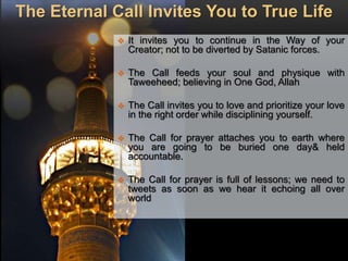 The Eternal Call Invites You to True Life
 It invites you to continue in the Way of your
Creator; not to be diverted by Satanic forces.
 The Call feeds your soul and physique with
Taweeheed; believing in One God, Allah
 The Call invites you to love and prioritize your love
in the right order while disciplining yourself.
 The Call for prayer attaches you to earth where
you are going to be buried one day& held
accountable.
 The Call for prayer is full of lessons; we need to
tweets as soon as we hear it echoing all over
world
 