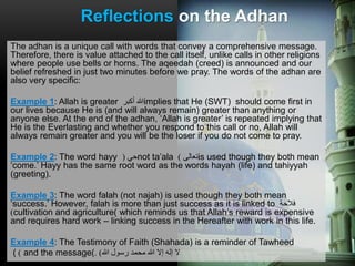 The adhan is a unique call with words that convey a comprehensive message.
Therefore, there is value attached to the call itself, unlike calls in other religions
where people use bells or horns. The aqeedah (creed) is announced and our
belief refreshed in just two minutes before we pray. The words of the adhan are
also very specific:
Example 1: Allah is greater ‫أكبر‬ ‫هللا‬implies that He (SWT) should come first in
our lives because He is (and will always remain) greater than anything or
anyone else. At the end of the adhan, ‘Allah is greater’ is repeated implying that
He is the Everlasting and whether you respond to this call or no, Allah will
always remain greater and you will be the loser if you do not come to pray.
Example 2: The word hayy ‫حي‬( not ta’ala ‫تعالى‬) is used though they both mean
‘come.’ Hayy has the same root word as the words hayah (life) and tahiyyah
(greeting).
Example 3: The word falah (not najah) is used though they both mean
‘success.’ However, falah is more than just success as it is linked to ‫فالحة‬
)cultivation and agriculture( which reminds us that Allah’s reward is expensive
and requires hard work – linking success in the Hereafter with work in this life.
Example 4: The Testimony of Faith (Shahada) is a reminder of Tawheed
( ) and the message( ‫إال‬ ‫إله‬ ‫ال‬‫محمد‬ ‫هللا‬‫هللا‬ ‫رسول‬).
Reflections on the Adhan
 