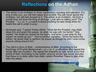  The adhan is an invitation to Ihsan (perfection), success and salvation. If a
king invites you, you will feel happy and excited. You will never ignore the
invitation, but will look forward to it. The adhan is an invitation, not from a
mortal king, but from the King of all kings. Look who is calling you!!! The
Prophet ‫وسلم‬ ‫عليه‬ ‫هللا‬ ‫صلى‬used to leave anything he was doing when he
heard the call in order to pray:
 Al-Aswad said, "I asked 'A'isha (RAA) 'What did the Prophet, may Allah
bless him and grant him peace, do when he was with his family?' She
replied, 'He would do chores for his family, and when it was time for the
prayer, he would go out.'" And in another narration: “When he heard the
adhan, he would walk to perform his prayer as though he didn’t even know
anyone sitting around him.”
 The call is a form of dhikr – remembrance of Allah. According to the
teachings of Prophet Muhammad ( ‫وسلم‬ ‫عليه‬ ‫هللا‬ ‫صلى‬), Muslims also repeat the
words after the muadhin. We repeat the shahada as well, which is the first
article of faith. According to the hadith, anyone whose last words included
that there is no deity other than Allah, enters Paradise. There is also dhikr
after the adhan.
Reflections on the Adhan
 