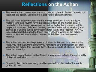 The word adhan comes from the word udhon ‫أذن‬( ear in Arabic). You do not
just hear the adhan, you listen to it and reflect on its meanings.
 The call is an artistic expression that moves emotions. It has a unique
melody, tune and rhythm having a positive effect on the human soul. It
depends on the human voice – no recording, bell or horn is used. In this
respect, it is a form of da’wah (inviting people of other faiths to Islam) and
serves as a unique public advertisement for Islam. The Prophet ( ‫عليه‬ ‫هللا‬ ‫صلى‬
‫وسلم‬) told Abdullah bin Zaid to teach Bilal (RAA) the words of the adhan
which he learned from a vision he saw, for Bilal had the best voice in
Madina.
 The adhan announces the presence of Islam in the land. In a country like
India, you find everything around you reminding you of Hinduism but then
you hear the adhan that Islam is there. It also reminds Muslims of their duty
towards humanity.
 The adhan is prophesied in the Bible in a way which reflects the universality
of the call and Islam:
 Sing unto the Lord a new song, and his praise from the end of the earth.
(Isaiah 42:10)
Reflections on the Adhan
 