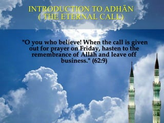 INTRODUCTION TO ADHĀN
( THE ETERNAL CALL)
"O you who believe! When the call is given
out for prayer on Friday, hasten to the
remembrance of Allāh and leave off
business." (62:9)
 