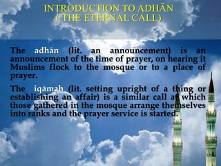 INTRODUCTION TO ADHĀN
( THE ETERNAL CALL)
The adhān (lit. an announcement) is an
announcement of the time of prayer, on hearing it
Muslims flock to the mosque or to a place of
prayer.
The iqāmah (lit. setting upright of a thing or
establishing an affair) is a similar call at which
those gathered in the mosque arrange themselves
into ranks and the prayer service is started.
 