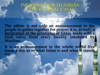 The adhān is not only an announcement to the
people to gather together for prayer; it is, as well, a
declaration of the principles of Islām, made with a
loud voice, from every locality inhabited by
Muslims.
It is an announcement to the whole world five
times a day as to what Islām is and what it stands
for.
INTRODUCTION TO ADHĀN
( THE ETERNAL CALL)
 