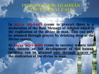 In hayya 'ala-l-salā (come to prayer) there is a
declaration of the Real Message of religion which is
the realization of the divine in man. This can only
be attained through prayer, by drinking deep at the
Divine source.
In hayya 'ala-l-falāh (come to success) we are told
that success or full development of the human
faculties, can be attained only through prayer or
the realization of the divine in man.
INTRODUCTION TO ADHĀN
( THE ETERNAL CALL)
 