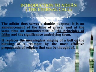 The adhān thus serves a double purpose; it is an
announcement of the time of prayer and at the
same time an announcement of the principles of
Islām and the significance underlying them.
It replaces the meaningless ringing of a bell or the
blowing of a trumpet by the most effective
propaganda of religion that can be thought of.
INTRODUCTION TO ADHĀN
( THE ETERNAL CALL)
 