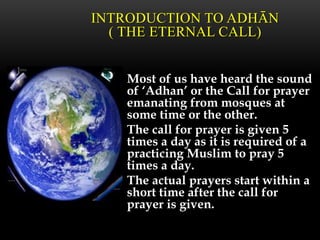 Most of us have heard the sound
of ‘Adhan’ or the Call for prayer
emanating from mosques at
some time or the other.
The call for prayer is given 5
times a day as it is required of a
practicing Muslim to pray 5
times a day.
The actual prayers start within a
short time after the call for
prayer is given.
INTRODUCTION TO ADHĀN
( THE ETERNAL CALL)
 