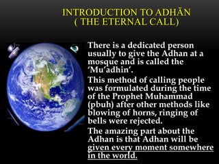 There is a dedicated person
usually to give the Adhan at a
mosque and is called the
‘Mu’adhin’.
This method of calling people
was formulated during the time
of the Prophet Muhammad
(pbuh) after other methods like
blowing of horns, ringing of
bells were rejected.
The amazing part about the
Adhan is that Adhan will be
given every moment somewhere
in the world.
INTRODUCTION TO ADHĀN
( THE ETERNAL CALL)
 