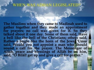 WHEN WAS ADHAN LEGISLATED?
The Muslims when they came to Madīnah used to
gather together and they made an appointment
for prayers; no call was given for it. So they
talked about it one day. Some of them said, Have
a bell like the bell of the Christians; others said,
Rather a bugle like the horn of the Jews; 'Umar
said, Would you not appoint a man who should
sound a call for the prayer. The Messenger of
Allāh, peace and blessings of Allāh be on him,
said, "O Bilāl! get up and give a call for prayer."
 