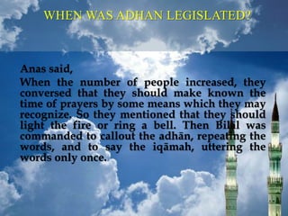 Anas said,
When the number of people increased, they
conversed that they should make known the
time of prayers by some means which they may
recognize. So they mentioned that they should
light the fire or ring a bell. Then Bilāl was
commanded to callout the adhān, repeating the
words, and to say the iqāmah, uttering the
words only once.
WHEN WAS ADHAN LEGISLATED?
 
