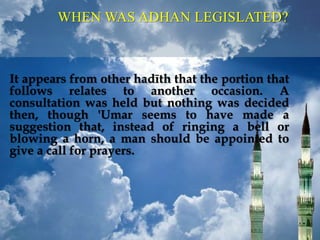 It appears from other hadīth that the portion that
follows relates to another occasion. A
consultation was held but nothing was decided
then, though 'Umar seems to have made a
suggestion that, instead of ringing a bell or
blowing a horn, a man should be appointed to
give a call for prayers.
WHEN WAS ADHAN LEGISLATED?
 