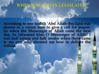 According to one hadīth 'Abd Allāh ibn Zaid was
shown in a vision how to give a call for prayer.
So when the Messenger of Allāh came the next
day, he informed him: O Messenger of Allāh! I
was half asleep and half awake when there came
to me one who showed me how to deliver the
Adhān.
WHEN WAS ADHAN LEGISLATED?
 